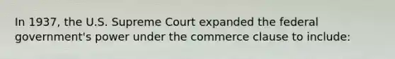 In 1937, the U.S. Supreme Court expanded the federal government's power under the commerce clause to include: