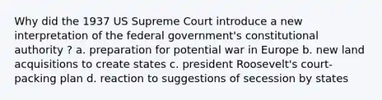 Why did the 1937 US Supreme Court introduce a new interpretation of the federal government's constitutional authority ? a. preparation for potential war in Europe b. new land acquisitions to create states c. president Roosevelt's court-packing plan d. reaction to suggestions of secession by states