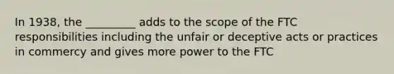 In 1938, the _________ adds to the scope of the FTC responsibilities including the unfair or deceptive acts or practices in commercy and gives more power to the FTC