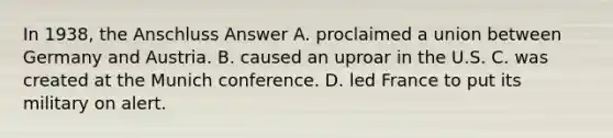 In 1938, the Anschluss Answer A. proclaimed a union between Germany and Austria. B. caused an uproar in the U.S. C. was created at the Munich conference. D. led France to put its military on alert.