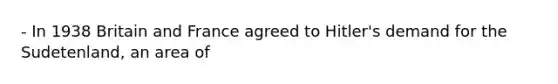 - In 1938 Britain and France agreed to Hitler's demand for the Sudetenland, an area of