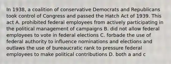 In 1938, a coalition of conservative Democrats and Republicans took control of Congress and passed the Hatch Act of 1939. This act A. prohibited federal employees from actively participating in the political management of campaigns B. did not allow federal employees to vote in federal elections C. forbade the use of federal authority to influence nominations and elections and outlaws the use of bureaucratic rank to pressure federal employees to make political contributions D. both a and c