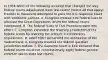 In 1938 which of the following occurred that changed the way federal courts adjudicated state law cases? (Select all that apply) Franklin D. Roosevelt attempted to pack the U.S. Supreme Court with additional justices. A. Congress created new federal laws to alleviate the Great Depression, which the federal courts interpreted. B. The Federal Rules of Civil Procedure went into effect. C. Congress expanded the diversity jurisdiction of the federal courts by lowering the amount in controversy requirement. D. Adolf Hitler demanded the annexation of the Sudetenland. E. Congress enacted the federal question jurisdiction statute. F. The Supreme Court in Erie declared that federal courts could not constitutionally apply federal general common law to state law claims.