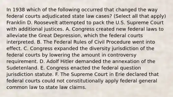 In 1938 which of the following occurred that changed the way federal courts adjudicated state law cases? (Select all that apply) Franklin D. Roosevelt attempted to pack the U.S. Supreme Court with additional justices. A. Congress created new federal laws to alleviate the Great Depression, which the federal courts interpreted. B. The Federal Rules of Civil Procedure went into effect. C. Congress expanded the diversity jurisdiction of the federal courts by lowering the amount in controversy requirement. D. Adolf Hitler demanded the annexation of the Sudetenland. E. Congress enacted the federal question jurisdiction statute. F. The Supreme Court in Erie declared that federal courts could not constitutionally apply federal general common law to state law claims.