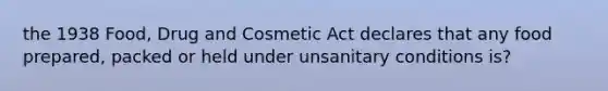 the 1938 Food, Drug and Cosmetic Act declares that any food prepared, packed or held under unsanitary conditions is?