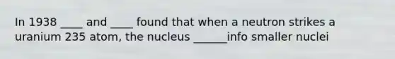 In 1938 ____ and ____ found that when a neutron strikes a uranium 235 atom, the nucleus ______info smaller nuclei