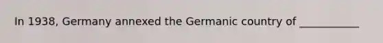 In 1938, Germany annexed the Germanic country of ___________