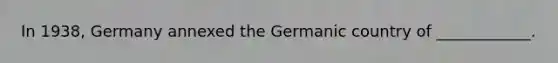 In 1938, Germany annexed the Germanic country of ____________.