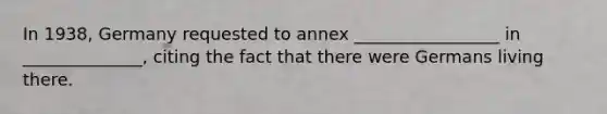 In 1938, Germany requested to annex _________________ in ______________, citing the fact that there were Germans living there.