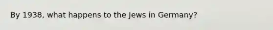 By 1938, what happens to the Jews in Germany?