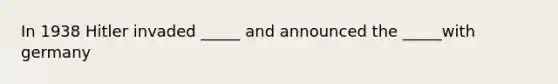 In 1938 Hitler invaded _____ and announced the _____with germany