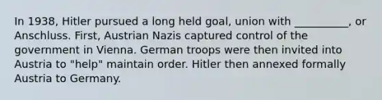 In 1938, Hitler pursued a long held goal, union with __________, or Anschluss. First, Austrian Nazis captured control of the government in Vienna. German troops were then invited into Austria to "help" maintain order. Hitler then annexed formally Austria to Germany.