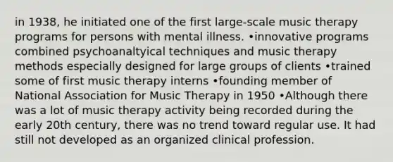 in 1938, he initiated one of the first large-scale music therapy programs for persons with mental illness. •innovative programs combined psychoanaltyical techniques and music therapy methods especially designed for large groups of clients •trained some of first music therapy interns •founding member of National Association for Music Therapy in 1950 •Although there was a lot of music therapy activity being recorded during the early 20th century, there was no trend toward regular use. It had still not developed as an organized clinical profession.