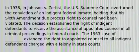 In 1938, in Johnson v. Zerbst, the U.S. Supreme Court overturned the conviction of an indigent federal inmate, holding that his Sixth Amendment due process right to counsel had been violated. The decision established the right of indigent defendants to receive the assistance of appointed counsel in all criminal proceedings in <a href='https://www.questionai.com/knowledge/kzzdxYQ4u6-federal-courts' class='anchor-knowledge'>federal courts</a>. The 1963 case of _________ extended the right to appointed counsel to all indigent defendants charged with a felony in <a href='https://www.questionai.com/knowledge/k0UTVXnPxH-state-courts' class='anchor-knowledge'>state courts</a>.