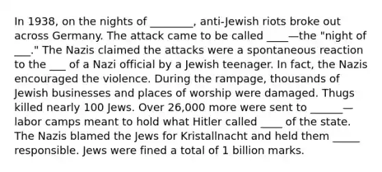 In 1938, on the nights of ________, anti-Jewish riots broke out across Germany. The attack came to be called ____—the "night of ___." The Nazis claimed the attacks were a spontaneous reaction to the ___ of a Nazi official by a Jewish teenager. In fact, the Nazis encouraged the violence. During the rampage, thousands of Jewish businesses and places of worship were damaged. Thugs killed nearly 100 Jews. Over 26,000 more were sent to ______—labor camps meant to hold what Hitler called ____ of the state. The Nazis blamed the Jews for Kristallnacht and held them _____ responsible. Jews were fined a total of 1 billion marks.