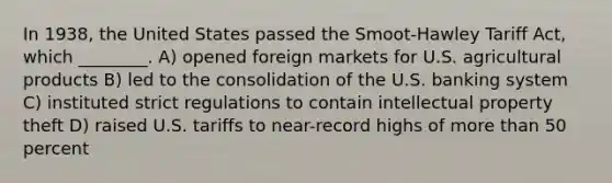 In 1938, the United States passed the Smoot-Hawley Tariff Act, which ________. A) opened foreign markets for U.S. agricultural products B) led to the consolidation of the U.S. banking system C) instituted strict regulations to contain intellectual property theft D) raised U.S. tariffs to near-record highs of <a href='https://www.questionai.com/knowledge/keWHlEPx42-more-than' class='anchor-knowledge'>more than</a> 50 percent