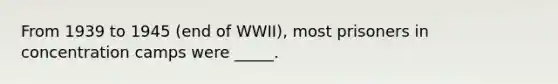 From 1939 to 1945 (end of WWII), most prisoners in concentration camps were _____.