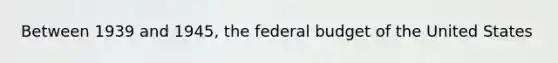 Between 1939 and 1945, the federal budget of the United States