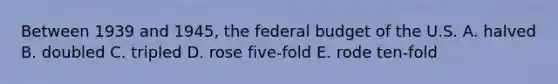 Between 1939 and 1945, the federal budget of the U.S. A. halved B. doubled C. tripled D. rose five-fold E. rode ten-fold