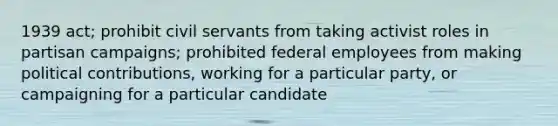 1939 act; prohibit civil servants from taking activist roles in partisan campaigns; prohibited federal employees from making political contributions, working for a particular party, or campaigning for a particular candidate