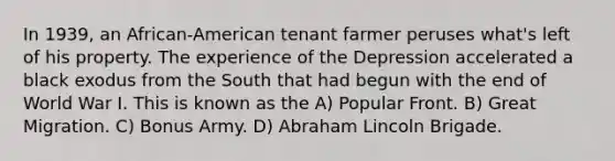 In 1939, an African-American tenant farmer peruses what's left of his property. The experience of the Depression accelerated a black exodus from the South that had begun with the end of World War I. This is known as the A) Popular Front. B) Great Migration. C) Bonus Army. D) Abraham Lincoln Brigade.