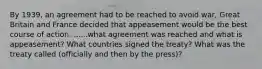 By 1939, an agreement had to be reached to avoid war, Great Britain and France decided that appeasement would be the best course of action. ......what agreement was reached and what is appeasement? What countries signed the treaty? What was the treaty called (officially and then by the press)?