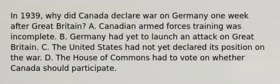 In 1939, why did Canada declare war on Germany one week after Great Britain? A. Canadian armed forces training was incomplete. B. Germany had yet to launch an attack on Great Britain. C. The United States had not yet declared its position on the war. D. The House of Commons had to vote on whether Canada should participate.