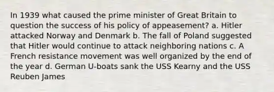 In 1939 what caused the prime minister of Great Britain to question the success of his policy of appeasement? a. Hitler attacked Norway and Denmark b. The fall of Poland suggested that Hitler would continue to attack neighboring nations c. A French resistance movement was well organized by the end of the year d. German U-boats sank the USS Kearny and the USS Reuben James