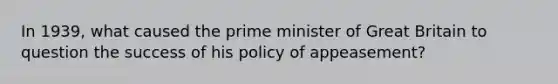 In 1939, what caused the prime minister of Great Britain to question the success of his policy of appeasement?