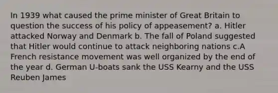 In 1939 what caused the prime minister of Great Britain to question the success of his policy of appeasement? a. Hitler attacked Norway and Denmark b. The fall of Poland suggested that Hitler would continue to attack neighboring nations c.A French resistance movement was well organized by the end of the year d. German U-boats sank the USS Kearny and the USS Reuben James