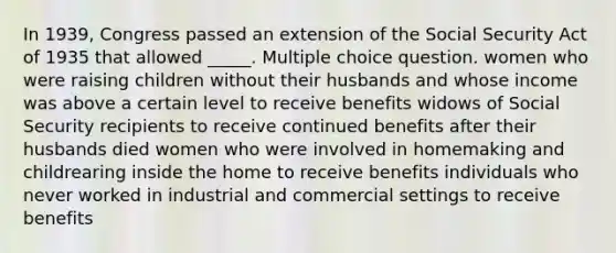 In 1939, Congress passed an extension of the Social Security Act of 1935 that allowed _____. Multiple choice question. women who were raising children without their husbands and whose income was above a certain level to receive benefits widows of Social Security recipients to receive continued benefits after their husbands died women who were involved in homemaking and childrearing inside the home to receive benefits individuals who never worked in industrial and commercial settings to receive benefits