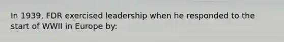 In 1939, FDR exercised leadership when he responded to the start of WWII in Europe by: