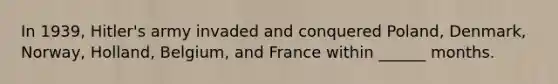 In 1939, Hitler's army invaded and conquered Poland, Denmark, Norway, Holland, Belgium, and France within ______ months.