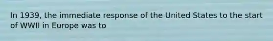 In 1939, the immediate response of the United States to the start of WWII in Europe was to