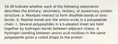 19.39 Indicate whether each of the following statements describes the primary, secondary, tertiary, or quaternary protein structure: a. Residues interact to form disulfide bonds or ionic bonds. b. Peptide bonds join the amino acids in a polypeptide chain. c. Several polypeptides in a b-pleated sheet are held together by hydrogen bonds between adjacent chains. d. Hydrogen bonding between amino acid residues in the same polypeptide gives a coiled shape to the protein.
