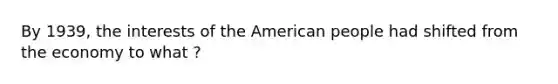 By 1939, the interests of the American people had shifted from the economy to what ?