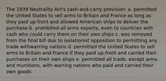 The 1939 Neutrality Act's cash-and-carry provision: a. permitted the United States to sell arms to Britain and France as long as they paid up-front and allowed American ships to deliver the purchase b. prohibited all arms exports, even to countries with cash who could carry them on their own ships c. was removed from the final bill due to isolationist opposition to permitting any trade withwarring nations d. permitted the United States to sell arms to Britain and France if they paid up-front and carried their purchases on their own ships e. permitted all trade, except arms and munitions, with warring nations who paid and carried their own goods