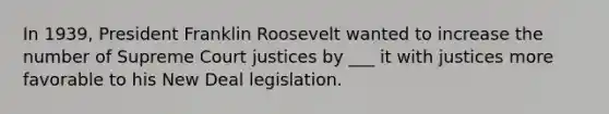 In 1939, President Franklin Roosevelt wanted to increase the number of Supreme Court justices by ___ it with justices more favorable to his New Deal legislation.