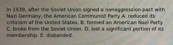 In 1939, after the Soviet Union signed a nonaggression pact with Nazi Germany, the American Communist Party A. reduced its criticism of the United States. B. formed an American Nazi Party. C. broke from the Soviet Union. D. lost a significant portion of its membership. E. disbanded.