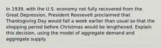 In 1939, with the U.S. economy not fully recovered from the Great Depression, President Roosevelt proclaimed that Thanksgiving Day would fall a week earlier than usual so that the shopping period before Christmas would be lengthened. Explain this decision, using the model of aggregate demand and aggregate supply.