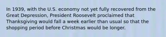 In 1939, with the U.S. economy not yet fully recovered from the Great Depression, President Roosevelt proclaimed that Thanksgiving would fall a week earlier than usual so that the shopping period before Christmas would be longer.