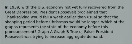 In 1939, with the U.S. economy not yet fully recovered from the Great Depression, President Roosevelt proclaimed that Thanksgiving would fall a week earlier than usual so that the shopping period before Christmas would be longer. Which of the graphs represents the state of the economy before this pronouncement? Graph A Graph B True or False: President Roosevelt was trying to increase aggregate demand.