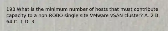 193.What is the minimum number of hosts that must contribute capacity to a non-ROBO single site VMware vSAN cluster? A. 2 B. 64 C. 1 D. 3