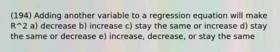 (194) Adding another variable to a regression equation will make R^2 a) decrease b) increase c) stay the same or increase d) stay the same or decrease e) increase, decrease, or stay the same