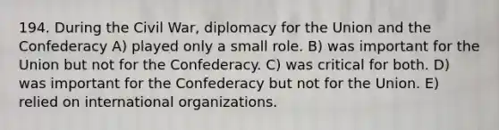 194. During the Civil War, diplomacy for the Union and the Confederacy A) played only a small role. B) was important for the Union but not for the Confederacy. C) was critical for both. D) was important for the Confederacy but not for the Union. E) relied on international organizations.