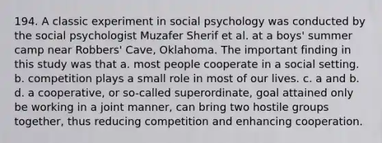 194. A classic experiment in social psychology was conducted by the social psychologist Muzafer Sherif et al. at a boys' summer camp near Robbers' Cave, Oklahoma. The important finding in this study was that a. most people cooperate in a social setting. b. competition plays a small role in most of our lives. c. a and b. d. a cooperative, or so-called superordinate, goal attained only be working in a joint manner, can bring two hostile groups together, thus reducing competition and enhancing cooperation.