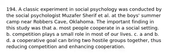 194. A classic experiment in social psychology was conducted by the social psychologist Muzafer Sherif et al. at the boys' summer camp near Robbers Cave, Oklahoma. The important finding in this study was that a. most people cooperate in a social setting. b. competition plays a small role in most of our lives. c. a and b. d. a cooperative goal can bring two hostile groups together, thus reducing competition and enhancing cooperation.