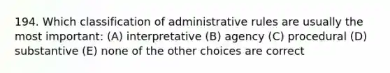 194. Which classification of administrative rules are usually the most important: (A) interpretative (B) agency (C) procedural (D) substantive (E) none of the other choices are correct