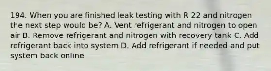 194. When you are finished leak testing with R 22 and nitrogen the next step would be? A. Vent refrigerant and nitrogen to open air B. Remove refrigerant and nitrogen with recovery tank C. Add refrigerant back into system D. Add refrigerant if needed and put system back online