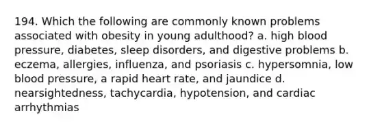 194. Which the following are commonly known problems associated with obesity in young adulthood? a. high blood pressure, diabetes, sleep disorders, and digestive problems b. eczema, allergies, influenza, and psoriasis c. hypersomnia, low blood pressure, a rapid heart rate, and jaundice d. nearsightedness, tachycardia, hypotension, and cardiac arrhythmias